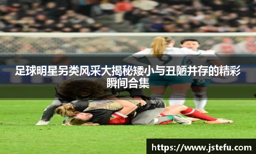 足球明星另类风采大揭秘矮小与丑陋并存的精彩瞬间合集